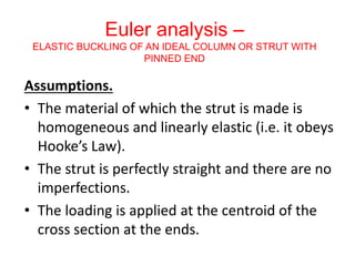 Euler analysis –
ELASTIC BUCKLING OF AN IDEAL COLUMN OR STRUT WITH
PINNED END
Assumptions.
• The material of which the strut is made is
homogeneous and linearly elastic (i.e. it obeys
Hooke’s Law).
• The strut is perfectly straight and there are no
imperfections.
• The loading is applied at the centroid of the
cross section at the ends.
 