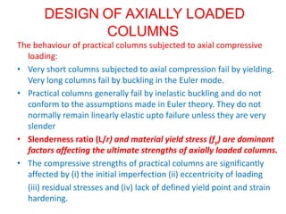 DESIGN OF AXIALLY LOADED
COLUMNS
The behaviour of practical columns subjected to axial compressive
loading:
• Very short columns subjected to axial compression fail by yielding.
Very long columns fail by buckling in the Euler mode.
• Practical columns generally fail by inelastic buckling and do not
conform to the assumptions made in Euler theory. They do not
normally remain linearly elastic upto failure unless they are very
slender
• Slenderness ratio (L/r) and material yield stress (fy) are dominant
factors affecting the ultimate strengths of axially loaded columns.
• The compressive strengths of practical columns are significantly
affected by (i) the initial imperfection (ii) eccentricity of loading
(iii) residual stresses and (iv) lack of defined yield point and strain
hardening.
 