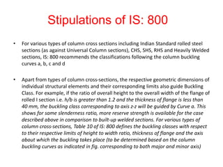 Stipulations of IS: 800
• For various types of column cross sections including Indian Standard rolled steel
sections (as against Universal Column sections), CHS, SHS, RHS and Heavily Welded
sections, IS: 800 recommends the classifications following the column buckling
curves a, b, c and d
• Apart from types of column cross-sections, the respective geometric dimensions of
individual structural elements and their corresponding limits also guide Buckling
Class. For example, if the ratio of overall height to the overall width of the flange of
rolled I section i.e. h/b is greater than 1.2 and the thickness of flange is less than
40 mm, the buckling class corresponding to axis z-z will be guided by Curve a. This
shows for same slenderness ratio, more reserve strength is available for the case
described above in comparison to built-up welded sections. For various types of
column cross-sections, Table 10 of IS: 800 defines the buckling classes with respect
to their respective limits of height to width ratio, thickness of flange and the axis
about which the buckling takes place (to be determined based on the column
buckling curves as indicated in fig. corresponding to both major and minor axis)
 