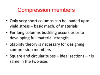 • Only very short columns can be loaded upto
yield stress – basic mech. of materials
• For long columns buckling occurs prior to
developing full material strength
• Stability theory is necessary for designing
compression members
• Square and circular tubes – ideal sections – r is
same in the two axes
Compression members
 
