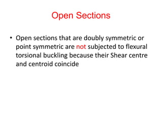 Open Sections
• Open sections that are doubly symmetric or
point symmetric are not subjected to flexural
torsional buckling because their Shear centre
and centroid coincide
 