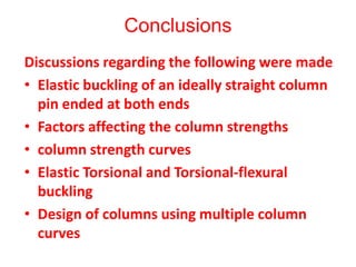 Conclusions
Discussions regarding the following were made
• Elastic buckling of an ideally straight column
pin ended at both ends
• Factors affecting the column strengths
• column strength curves
• Elastic Torsional and Torsional-flexural
buckling
• Design of columns using multiple column
curves
 