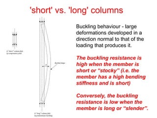 'short' vs. 'long' columns
Buckling behaviour - large
deformations developed in a
direction normal to that of the
loading that produces it.
The buckling resistance is
high when the member is
short or “stocky” (i.e. the
member has a high bending
stiffness and is short)
Conversely, the buckling
resistance is low when the
member is long or “slender”.
 