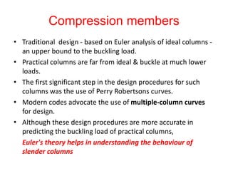 • Traditional design - based on Euler analysis of ideal columns -
an upper bound to the buckling load.
• Practical columns are far from ideal & buckle at much lower
loads.
• The first significant step in the design procedures for such
columns was the use of Perry Robertsons curves.
• Modern codes advocate the use of multiple-column curves
for design.
• Although these design procedures are more accurate in
predicting the buckling load of practical columns,
Euler's theory helps in understanding the behaviour of
slender columns
Compression members
 