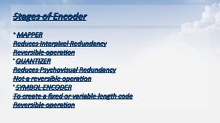 Stages of Encoder
Stages of Encoder
•MAPPER
MAPPER
Reduces Interpixel Redundancy
Reduces Interpixel Redundancy
Reversible operation
Reversible operation
QUANTIZER
QUANTIZER
Reduces Psychovisual Redundancy
Reduces Psychovisual Redundancy
Not a reversible operation
Not a reversible operation
SYMBOL ENCODER
SYMBOL ENCODER
To create a fixed or variable length code
To create a fixed or variable length code
Reversible operation
Reversible operation
 