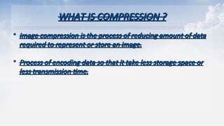 WHAT IS COMPRESSION ?
WHAT IS COMPRESSION ?
• Image compression is the process of reducing amount of data
Image compression is the process of reducing amount of data
required to represent or store an image.
required to represent or store an image.
• Process of encoding data so that it take less storage space or
Process of encoding data so that it take less storage space or
less transmission time.
less transmission time.
 