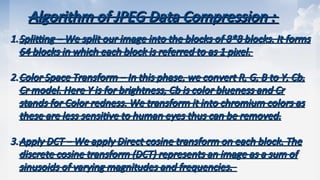 Algorithm of JPEG Data Compression :
Algorithm of JPEG Data Compression :
1.
1.Splitting
Splitting – We split our image into the blocks of 8*8 blocks. It forms
– We split our image into the blocks of 8*8 blocks. It forms
64 blocks in which each block is referred to as 1 pixel.
64 blocks in which each block is referred to as 1 pixel.
2.
2.Color Space Transform
Color Space Transform – In this phase, we convert R, G, B to Y, Cb,
– In this phase, we convert R, G, B to Y, Cb,
Cr model. Here Y is for brightness, Cb is color blueness and Cr
Cr model. Here Y is for brightness, Cb is color blueness and Cr
stands for Color redness. We transform it into chromium colors as
stands for Color redness. We transform it into chromium colors as
these are less sensitive to human eyes thus can be removed.
these are less sensitive to human eyes thus can be removed.
3.
3.Apply DCT
Apply DCT – We apply Direct cosine transform on each block. The
– We apply Direct cosine transform on each block. The
discrete cosine transform (DCT) represents an image as a sum of
discrete cosine transform (DCT) represents an image as a sum of
sinusoids of varying magnitudes and frequencies.
sinusoids of varying magnitudes and frequencies.
 