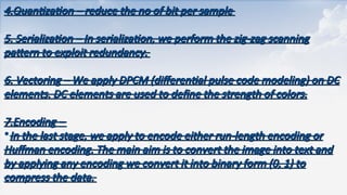 4.Quantization
4.Quantization – reduce the no of bit per sample
– reduce the no of bit per sample
5. Serialization –
5. Serialization – In serialization, we perform the zig-zag scanning
In serialization, we perform the zig-zag scanning
pattern to exploit redundancy.
pattern to exploit redundancy.
6. Vectoring
6. Vectoring – We apply DPCM (differential pulse code modeling) on DC
– We apply DPCM (differential pulse code modeling) on DC
elements. DC elements are used to define the strength of colors.
elements. DC elements are used to define the strength of colors.
7.Encoding
7.Encoding –
–
•In the last stage, we apply to encode either run-length encoding or
In the last stage, we apply to encode either run-length encoding or
Huffman encoding. The main aim is to convert the image into text and
Huffman encoding. The main aim is to convert the image into text and
by applying any encoding we convert it into binary form (0, 1) to
by applying any encoding we convert it into binary form (0, 1) to
compress the data.
compress the data.
 