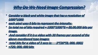 Why Do We Need Image Compression?
Why Do We Need Image Compression?
• Consider a black and white image that has a resolution of
Consider a black and white image that has a resolution of
1000*1000
1000*1000
• each pixel uses 8 bits to represent the intensity.
each pixel uses 8 bits to represent the intensity.
• So total no of bits required = 1000*1000*8 = 80,00,000 bits per
So total no of bits required = 1000*1000*8 = 80,00,000 bits per
image.
image.
• And consider if it is a video with 30 frames per second of the
And consider if it is a video with 30 frames per second of the
above-mentioned type images
above-mentioned type images
• total bits for a video of 3 secs is: 3*(30*(8, 000, 000))
total bits for a video of 3 secs is: 3*(30*(8, 000, 000))
• =720, 000, 000 bits
=720, 000, 000 bits
 