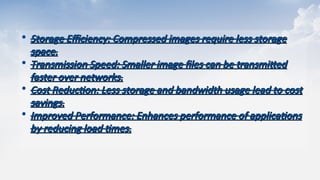 • Storage Efficiency: Compressed images require less storage
Storage Efficiency: Compressed images require less storage
space.​
space.​
• Transmission Speed: Smaller image files can be transmitted
Transmission Speed: Smaller image files can be transmitted
faster over networks.​
faster over networks.​
• Cost Reduction: Less storage and bandwidth usage lead to cost
Cost Reduction: Less storage and bandwidth usage lead to cost
savings.​
savings.​
• Improved Performance: Enhances performance of applications
Improved Performance: Enhances performance of applications
by reducing load times.
by reducing load times.
 