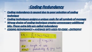 Coding Redundancy
Coding Redundancy
 Coding redundancy is caused due to poor selection of coding
Coding redundancy is caused due to poor selection of coding
technique
technique
 Coding techniques assigns a unique code for all symbols of message
Coding techniques assigns a unique code for all symbols of message
• Wrong choice of coding technique creates unnecessary additional
Wrong choice of coding technique creates unnecessary additional
bits. These extra bits are called redundancy
bits. These extra bits are called redundancy
• CODING REDUNDANCY = AVERAGE BITS USED TO CODE - ENTROPHY
CODING REDUNDANCY = AVERAGE BITS USED TO CODE - ENTROPHY
 