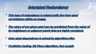 Interpixel Redundancy
Interpixel Redundancy
• This type of redundancy is related with the inter-pixel
This type of redundancy is related with the inter-pixel
correlations within an image.
correlations within an image.
• The value of any given pixel can be predicted from the value of
The value of any given pixel can be predicted from the value of
its neighbours or adjacent pixels that are highly corelated.
its neighbours or adjacent pixels that are highly corelated.
• Inter-pixel dependency is solved by algorithms like:
Inter-pixel dependency is solved by algorithms like:
• Predictive Coding, Bit Plane Algorithm, Run Length
Predictive Coding, Bit Plane Algorithm, Run Length
 