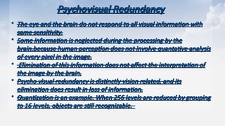 Psychovisual Redundancy
Psychovisual Redundancy
• The eye and the brain do not respond to all visual information with
The eye and the brain do not respond to all visual information with
same sensitivity.
same sensitivity.
• Some information is neglected during the processing by the
Some information is neglected during the processing by the
brain.because human perception does not involve quantative analysis
brain.because human perception does not involve quantative analysis
of every pixel in the image.
of every pixel in the image.
• Elimination of this information does not affect the interpretation of
Elimination of this information does not affect the interpretation of
the image by the brain.
the image by the brain.
• Psycho visual redundancy is distinctly vision related, and its
Psycho visual redundancy is distinctly vision related, and its
elimination does result in loss of information.
elimination does result in loss of information.
• Quantization is an example. When 256 levels are reduced by grouping
Quantization is an example. When 256 levels are reduced by grouping
to 16 levels, objects are still recognizable.
to 16 levels, objects are still recognizable.
 