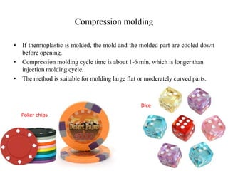 Compression molding
• If thermoplastic is molded, the mold and the molded part are cooled down
before opening.
• Compression molding cycle time is about 1-6 min, which is longer than
injection molding cycle.
• The method is suitable for molding large flat or moderately curved parts.
Dice
Poker chips
 