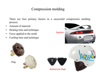 Compression molding
There are four primary factors in a successful compression molding
process:
• Amount of material
• Heating time and technique
• Force applied to the mold
• Cooling time and technique
Spoilers
Plug
Helmet ear flaps
 