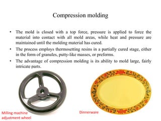 Compression molding
• The mold is closed with a top force, pressure is applied to force the
material into contact with all mold areas, while heat and pressure are
maintained until the molding material has cured.
• The process employs thermosetting resins in a partially cured stage, either
in the form of granules, putty-like masses, or preforms.
• The advantage of compression molding is its ability to mold large, fairly
intricate parts.
Milling machine
adjustment wheel
Dinnerware
 