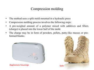 Compression molding
• The method uses a split mold mounted in a hydraulic press
• Compression molding process involves the following steps:
• A pre-weighed amount of a polymer mixed with additives and fillers
(charge) is placed into the lower half of the mold.
• The charge may be in form of powders, pellets, putty-like masses or pre-
formed blanks.
SoleAppliances housings
 