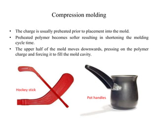 Compression molding
• The charge is usually preheated prior to placement into the mold.
• Preheated polymer becomes softer resulting in shortening the molding
cycle time.
• The upper half of the mold moves downwards, pressing on the polymer
charge and forcing it to fill the mold cavity.
Pot handles
Hockey stick
 