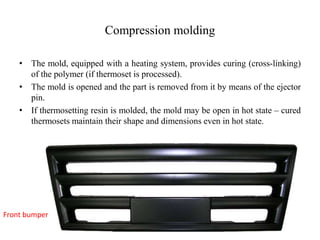 Compression molding
• The mold, equipped with a heating system, provides curing (cross-linking)
of the polymer (if thermoset is processed).
• The mold is opened and the part is removed from it by means of the ejector
pin.
• If thermosetting resin is molded, the mold may be open in hot state – cured
thermosets maintain their shape and dimensions even in hot state.
Front bumper
 