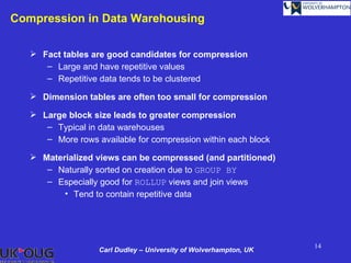 Compression in Data Warehousing

    Fact tables are good candidates for compression
      – Large and have repetitive values
      – Repetitive data tends to be clustered

    Dimension tables are often too small for compression

    Large block size leads to greater compression
      – Typical in data warehouses
      – More rows available for compression within each block

    Materialized views can be compressed (and partitioned)
      – Naturally sorted on creation due to GROUP BY
      – Especially good for ROLLUP views and join views
          • Tend to contain repetitive data




                                                                   14
                   Carl Dudley – University of Wolverhampton, UK
 
