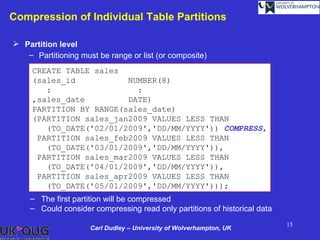 Compression of Individual Table Partitions

 Partition level
   – Partitioning must be range or list (or composite)
     CREATE TABLE sales
     (sales_id           NUMBER(8)
        :                  :
     ,sales_date         DATE)
     PARTITION BY RANGE(sales_date)
     (PARTITION sales_jan2009 VALUES LESS THAN
        (TO_DATE('02/01/2009','DD/MM/YYYY')) COMPRESS,
      PARTITION sales_feb2009 VALUES LESS THAN
        (TO_DATE('03/01/2009','DD/MM/YYYY')),
      PARTITION sales_mar2009 VALUES LESS THAN
        (TO_DATE('04/01/2009','DD/MM/YYYY')),
      PARTITION sales_apr2009 VALUES LESS THAN
        (TO_DATE('05/01/2009','DD/MM/YYYY')));
    – The first partition will be compressed
    – Could consider compressing read only partitions of historical data
                                                                           15
                     Carl Dudley – University of Wolverhampton, UK
 