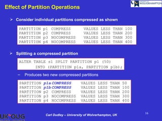 Effect of Partition Operations

   Consider individual partitions compressed as shown

      PARTITION   p1   COMPRESS           VALUES     LESS    THAN   100
      PARTITION   p2   COMPRESS           VALUES     LESS    THAN   200
      PARTITION   p3   NOCOMPRESS         VALUES     LESS    THAN   300
      PARTITION   p4   NOCOMPRESS         VALUES     LESS    THAN   400

  Splitting a compressed partition

      ALTER TABLE s1 SPLIT PARTITION p1 (50)
             INTO (PARTITION p1a, PARTITION p1b);
     –   Produces two new compressed partitions

      PARTITION   p1a COMPRESS           VALUES    LESS    THAN    50
      PARTITION   p1b COMPRESS           VALUES    LESS    THAN    100
      PARTITION   p2 COMPRESS            VALUES    LESS    THAN    200
      PARTITION   p3 NOCOMPRESS          VALUES    LESS    THAN    300
      PARTITION   p4 NOCOMPRESS          VALUES    LESS    THAN    400


                                                                          16
                   Carl Dudley – University of Wolverhampton, UK
 