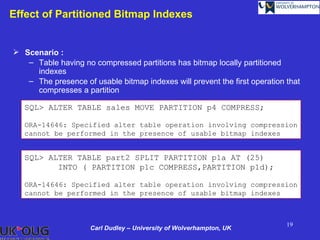 Effect of Partitioned Bitmap Indexes


 Scenario :
   – Table having no compressed partitions has bitmap locally partitioned
     indexes
   – The presence of usable bitmap indexes will prevent the first operation that
     compresses a partition

   SQL> ALTER TABLE sales MOVE PARTITION p4 COMPRESS;

   ORA-14646: Specified alter table operation involving compression
   cannot be performed in the presence of usable bitmap indexes


   SQL> ALTER TABLE part2 SPLIT PARTITION p1a AT (25)
          INTO ( PARTITION p1c COMPRESS,PARTITION p1d);

   ORA-14646: Specified alter table operation involving compression
   cannot be performed in the presence of usable bitmap indexes



                                                                            19
                     Carl Dudley – University of Wolverhampton, UK
 