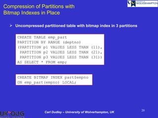 Compression of Partitions with
Bitmap Indexes in Place

   Uncompressed partitioned table with bitmap index in 3 partitions

      CREATE TABLE emp_part
      PARTITION BY RANGE (deptno)
      (PARTITION p1 VALUES LESS THAN (11),
       PARTITION p2 VALUES LESS THAN (21),
       PARTITION p3 VALUES LESS THAN (31))
      AS SELECT * FROM emp;


      CREATE BITMAP INDEX part$empno
      ON emp_part(empno) LOCAL;




                                                                       20
                    Carl Dudley – University of Wolverhampton, UK
 