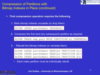 Compression of Partitions with
Bitmap Indexes in Place (continued)

   First compression operation requires the following

      1. Mark bitmap indexes unusable (or drop them)
            ALTER INDEX part$empno UNUSABLE;

      2. Compress the first (and any subsequent) partition as required

            ALTER TABLE emp_part MOVE PARTITION p1 COMPRESS;

      3.     Rebuild the bitmap indexes (or recreate them)

            ALTER INDEX part$empno REBUILD PARTITION p1;
            ALTER INDEX part$empno REBUILD PARTITION p2;
            ALTER INDEX part$empno REBUILD PARTITION p3;
           – Each index partition must be individually rebuilt


                                                                         21
                        Carl Dudley – University of Wolverhampton, UK
 