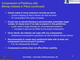 Compression of Partitions with
Bitmap Indexes in Place (continued)

   Oracle needs to know maximum records per block
     – Correct mapping of bits to blocks can then be done
     – On compression this value increases
   Oracle has to rebuild bitmaps to accommodate potentially larger
    number of values even if no data is present in the partition(s)
     – Could result in larger bitmaps for uncompressed partitions
        • Increase in size can be offset by the actual compression
   Once rebuilt, the indexes can cope with any compression
     – Subsequent compression operations do not invalidate bitmap indexes
   Recommended to create each partitioned table with at least one
    compressed (dummy/empty?) partition
     – Can be subsequently dropped
   Compression activity does not affect Btree usability



                                                                       22
                    Carl Dudley – University of Wolverhampton, UK
 