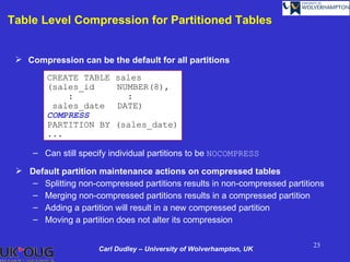 Table Level Compression for Partitioned Tables


  Compression can be the default for all partitions

        CREATE TABLE      sales
        (sales_id         NUMBER(8),
            :               :
         sales_date       DATE)
        COMPRESS
        PARTITION BY      (sales_date)
        ...

     – Can still specify individual partitions to be NOCOMPRESS

  Default partition maintenance actions on compressed tables
    – Splitting non-compressed partitions results in non-compressed partitions
    – Merging non-compressed partitions results in a compressed partition
    – Adding a partition will result in a new compressed partition
    – Moving a partition does not alter its compression

                                                                           23
                     Carl Dudley – University of Wolverhampton, UK
 