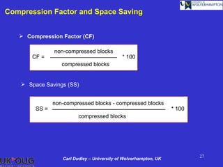 Compression Factor and Space Saving


    Compression Factor (CF)

                non-compressed blocks
       CF =                                   * 100
                   compressed blocks


     Space Savings (SS)


                non-compressed blocks - compressed blocks
         SS =                                                      * 100
                          compressed blocks




                                                                           27
                   Carl Dudley – University of Wolverhampton, UK
 