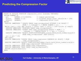 Predicting the Compression Factor


CREATE OR REPLACE FUNCTION compression_ratio (tabname VARCHAR2)
 RETURN NUMBER IS
   pct       NUMBER := 0.000099;      -- sample percentage
   blkcnt    NUMBER := 0;             -- original block count (should be < 10K)
   blkcntc   NUMBER;                  -- compressed block count
 BEGIN
  EXECUTE IMMEDIATE ' CREATE TABLE temp_uncompressed PCTFREE 0 AS SELECT *
                      FROM ' || tabname || ' WHERE ROWNUM < 1';
  WHILE ((pct < 100) AND (blkcnt < 1000)) LOOP -- until > 1000 blocks in sample
   EXECUTE IMMEDIATE 'TRUNCATE TABLE temp_uncompressed';
   EXECUTE IMMEDIATE 'INSERT INTO temp_uncompressed SELECT * FROM ' ||
                       tabname || ' SAMPLE BLOCK (' || pct || ',10)';
   EXECUTE IMMEDIATE 'SELECT COUNT(DISTINCT(dbms_rowid.rowid_block_number(rowid)))
                      FROM temp_uncompressed' INTO blkcnt;
   pct := pct * 10;
  END LOOP;
  EXECUTE IMMEDIATE 'CREATE TABLE temp_compressed COMPRESS AS SELECT * FROM
                      temp_uncompressed';
  EXECUTE IMMEDIATE 'SELECT COUNT(DISTINCT(dbms_rowid.rowid_block_number(rowid)))
                     FROM temp_compressed' INTO blkcntc;
  EXECUTE IMMEDIATE 'DROP TABLE temp_compressed';
  EXECUTE IMMEDIATE 'DROP TABLE temp_uncompressed';
  RETURN (blkcnt/blkcntc);
 END;
/


                                                                              28
                      Carl Dudley – University of Wolverhampton, UK
 