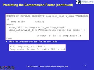 Predicting the Compression Factor (continued)


  CREATE OR REPLACE PROCEDURE compress_test(p_comp VARCHAR2)
  IS
      comp_ratio       NUMBER;
  BEGIN
     comp_ratio := compression_ratio(p_comp);
     dbms_output.put_line('Compression factor for table ' ||

                             p_comp ||' is '|| comp_ratio );
 END;
  Run the compression test for the emp table

    EXEC compress_test('EMP')
    Compression factor for table EMP is 1.6




                                                                  29
                  Carl Dudley – University of Wolverhampton, UK
 