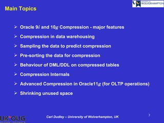 Main Topics


    Oracle 9i and 10g Compression - major features

    Compression in data warehousing

    Sampling the data to predict compression

    Pre-sorting the data for compression

    Behaviour of DML/DDL on compressed tables

    Compression Internals

    Advanced Compression in Oracle11g (for OLTP operations)

    Shrinking unused space



                                                                 3
                 Carl Dudley – University of Wolverhampton, UK
 