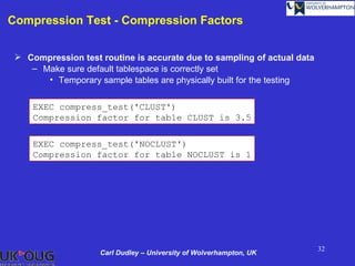 Compression Test - Compression Factors


  Compression test routine is accurate due to sampling of actual data
    – Make sure default tablespace is correctly set
       • Temporary sample tables are physically built for the testing


     EXEC compress_test('CLUST')
     Compression factor for table CLUST is 3.5

     EXEC compress_test('NOCLUST')
     Compression factor for table NOCLUST is 1




                                                                         32
                    Carl Dudley – University of Wolverhampton, UK
 