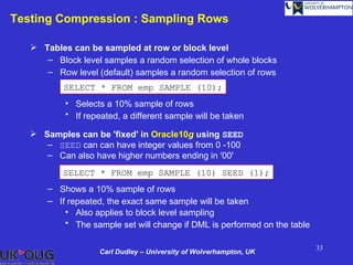 Testing Compression : Sampling Rows

    Tables can be sampled at row or block level
      – Block level samples a random selection of whole blocks
      – Row level (default) samples a random selection of rows
           SELECT * FROM emp SAMPLE (10);
           • Selects a 10% sample of rows
           • If repeated, a different sample will be taken

    Samples can be 'fixed' in Oracle10g using SEED
      – SEED can can have integer values from 0 -100
      – Can also have higher numbers ending in '00'
          SELECT * FROM emp SAMPLE (10) SEED (1);
       – Shows a 10% sample of rows
       – If repeated, the exact same sample will be taken
           • Also applies to block level sampling
           • The sample set will change if DML is performed on the table

                                                                           33
                    Carl Dudley – University of Wolverhampton, UK
 