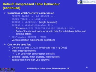 Default Compressed Table Behaviour
(continued)
 Operations which 'perform' compression
   – CREATE TABLE ... AS SELECT ...
   – ALTER TABLE ... MOVE ...
   – INSERT /*+APPEND*/ (single threaded)
   – INSERT /*+PARALLEL(sales,4)*/
      • Requires ALTER SESSION ENABLE PARALLEL DML;
      • Both of the above inserts work with data from database tables and
         external tables
   – SQL*Loader DIRECT = TRUE
   – Various partition maintenance operations
 Can not be used for:
   – Certain LOB and VARRAY constructs (see 11g Docs)
   – Index organized tables
       • Can use index compression on IOTs
   – External tables, index clusters, hash clusters
   – Tables with more than 255 columns


                                                                        40
                    Carl Dudley – University of Wolverhampton, UK
 