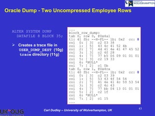 Oracle Dump - Two Uncompressed Employee Rows


                                 ...
  ALTER SYSTEM DUMP              block_row_dump:
    DATAFILE 8 BLOCK 35;         tab 0, row 0, @0x4a1
                                 tl: 41 fb: --H-FL-- lb: 0x2     cc: 8
                                 col 0: [ 3] c2 03 38
   Creates a trace file in      col 1: [ 5] 43 4c 41 52 4b
    USER_DUMP_DEST (10g)         col 2: [ 7] 4d 41 4e 41 47      45 52
                                 col 3: [ 3] c2 4f 28
    trace directory (11g)        col 4: [ 7] 77 b5 06 09 01      01 01
                                 col 5: [ 3] c2 19 33
                                 col 6: *NULL*
                                 col 7: [ 2] c1 0b
                                 tab 0, row 1, @0x4ca
                                 tl: 40 fb: --H-FL-- lb: 0x2     cc: 8
                                 col 0: [ 3] c2 03 39
                                 col 1: [ 5] 53 43 4f 54 54
                                 col 2: [ 7] 41 4e 41 4c 59      53 54
                                 col 3: [ 3] c2 4c 43
                                 col 4: [ 7] 77 bb 04 13 01      01 01
                                 col 5: [ 2] c2 1f
                                 col 6: *NULL*
                                 col 7: [ 2] c1 15
                                 ...
                                                                     43
                 Carl Dudley – University of Wolverhampton, UK
 
