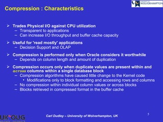 Compression : Characteristics


 Trades Physical I/O against CPU utilization
   – Transparent to applications
   – Can increase I/O throughput and buffer cache capacity
 Useful for 'read mostly' applications
   – Decision Support and OLAP
 Compression is performed only when Oracle considers it worthwhile
   – Depends on column length and amount of duplication
 Compression occurs only when duplicate values are present within and
  across columns within a single database block
   – Compression algorithms have caused little change to the Kernel code
      • Modifications only to block formatting and accessing rows and columns
   – No compression within individual column values or across blocks
   – Blocks retrieved in compressed format in the buffer cache




                                                                         5
                    Carl Dudley – University of Wolverhampton, UK
 