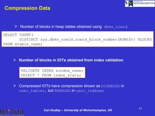 Compression Data


     Number of blocks in heap tables obtained using dbms_rowid

SELECT COUNT(
       DISTINCT sys.dbms_rowid.rowid_block_number(ROWID)) BLOCKS
FROM &table_name;



     Number of blocks in IOTs obtained from index validation

       VALIDATE INDEX &index_name;
       SELECT * FROM index_stats;

     Compressed IOTs have compression shown as DISABLED in
      user_tables, but ENABLED in user_indexes



                                                                   53
                   Carl Dudley – University of Wolverhampton, UK
 
