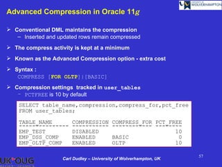 Advanced Compression in Oracle 11g

 Conventional DML maintains the compression
   – Inserted and updated rows remain compressed
 The compress activity is kept at a minimum
 Known as the Advanced Compression option - extra cost
 Syntax :
   COMPRESS [FOR OLTP]|[BASIC]
 Compression settings tracked in user_tables
   – PCTFREE is 10 by default

    SELECT table_name,compression,compress_for,pct_free
    FROM user_tables;

    TABLE_NAME          COMPRESSION       COMPRESS_FOR PCT_FREE
    ---------------     -----------       ------------ --------
    EMP_TEST            DISABLED                             10
    EMP_DSS_COMP        ENABLED           BASIC               0
    EMP_OLTP_COMP       ENABLED           OLTP               10

                                                                    57
                    Carl Dudley – University of Wolverhampton, UK
 