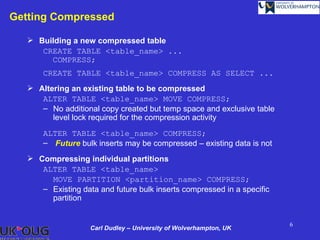 Getting Compressed

    Building a new compressed table
      CREATE TABLE <table_name> ...
        COMPRESS;
       CREATE TABLE <table_name> COMPRESS AS SELECT ...
    Altering an existing table to be compressed
      ALTER TABLE <table_name> MOVE COMPRESS;
      – No additional copy created but temp space and exclusive table
         level lock required for the compression activity
       ALTER TABLE <table_name> COMPRESS;
       – Future bulk inserts may be compressed – existing data is not
    Compressing individual partitions
      ALTER TABLE <table_name>
        MOVE PARTITION <partition_name> COMPRESS;
      – Existing data and future bulk inserts compressed in a specific
        partition


                                                                         6
                    Carl Dudley – University of Wolverhampton, UK
 