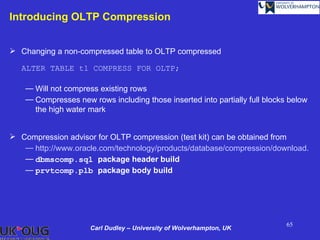 Introducing OLTP Compression


 Changing a non-compressed table to OLTP compressed

   ALTER TABLE t1 COMPRESS FOR OLTP;

    — Will not compress existing rows
    — Compresses new rows including those inserted into partially full blocks below
      the high water mark


 Compression advisor for OLTP compression (test kit) can be obtained from
   — http://www.oracle.com/technology/products/database/compression/download.htm
   — dbmscomp.sql package header build
   — prvtcomp.plb package body build




                                                                             65
                      Carl Dudley – University of Wolverhampton, UK
 