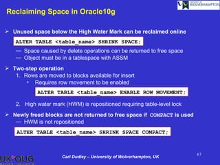 Reclaiming Space in Oracle10g

 Unused space below the High Water Mark can be reclaimed online
    ALTER TABLE <table_name> SHRINK SPACE;
    ― Space caused by delete operations can be returned to free space
    ― Object must be in a tablespace with ASSM
 Two-step operation
   1. Rows are moved to blocks available for insert
       • Requires row movement to be enabled
            ALTER TABLE <table_name> ENABLE ROW MOVEMENT;

    2. High water mark (HWM) is repositioned requiring table-level lock
 Newly freed blocks are not returned to free space if COMPACT is used
   ― HWM is not repositioned
    ALTER TABLE <table_name> SHRINK SPACE COMPACT;


                                                                          67
                      Carl Dudley – University of Wolverhampton, UK
 