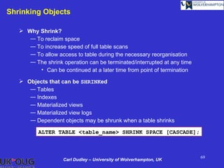 Shrinking Objects

    Why Shrink?
      ― To reclaim space
      ― To increase speed of full table scans
      ― To allow access to table during the necessary reorganisation
      ― The shrink operation can be terminated/interrupted at any time
         • Can be continued at a later time from point of termination

    Objects that can be SHRINKed
      ― Tables
      ― Indexes
      ― Materialized views
      ― Materialized view logs
      ― Dependent objects may be shrunk when a table shrinks

          ALTER TABLE <table_name> SHRINK SPACE [CASCADE];



                                                                         69
                    Carl Dudley – University of Wolverhampton, UK
 