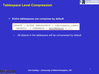 Tablespace Level Compression



    Entire tablespaces can compress by default

      CREATE | ALTER TABLESPACE < tablespace_name>
        DEFAULT [ COMPRESS | NOCOMPRESS ] ...

      –   All objects in the tablespace will be compressed by default




                                                                        7
                   Carl Dudley – University of Wolverhampton, UK
 