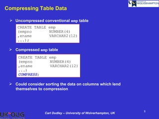 Compressing Table Data

  Uncompressed conventional emp table
     CREATE TABLE emp
     (empno       NUMBER(4)
     ,ename       VARCHAR2(12)
     ...);

  Compressed emp table
     CREATE TABLE emp
     (empno       NUMBER(4)
     ,ename       VARCHAR2(12)
     ...)
     COMPRESS;

  Could consider sorting the data on columns which lend
   themselves to compression




                                                                  8
                  Carl Dudley – University of Wolverhampton, UK
 