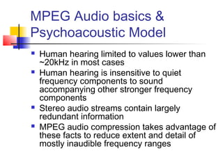 MPEG Audio basics &
Psychoacoustic Model
 Human hearing limited to values lower than
~20kHz in most cases
 Human hearing is insensitive to quiet
frequency components to sound
accompanying other stronger frequency
components
 Stereo audio streams contain largely
redundant information
 MPEG audio compression takes advantage of
these facts to reduce extent and detail of
mostly inaudible frequency ranges
 