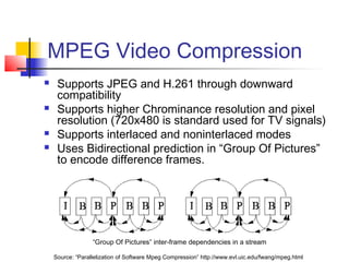 MPEG Video Compression
 Supports JPEG and H.261 through downward
compatibility
 Supports higher Chrominance resolution and pixel
resolution (720x480 is standard used for TV signals)
 Supports interlaced and noninterlaced modes
 Uses Bidirectional prediction in “Group Of Pictures”
to encode difference frames.
Source: “Parallelization of Software Mpeg Compression” http://www.evl.uic.edu/fwang/mpeg.html
“Group Of Pictures” inter-frame dependencies in a stream
 